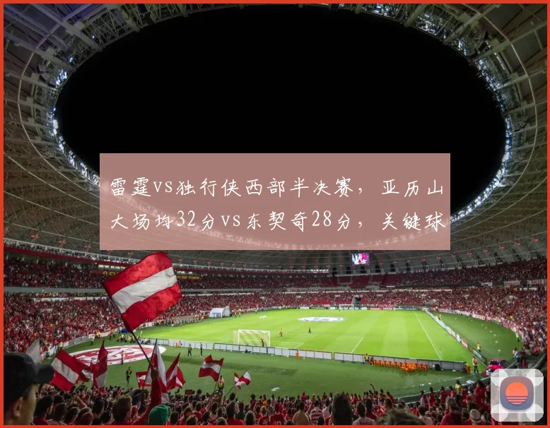 雷霆vs独行侠西部半决赛，亚历山大场均32分vs东契奇28分，关键球命中率对比