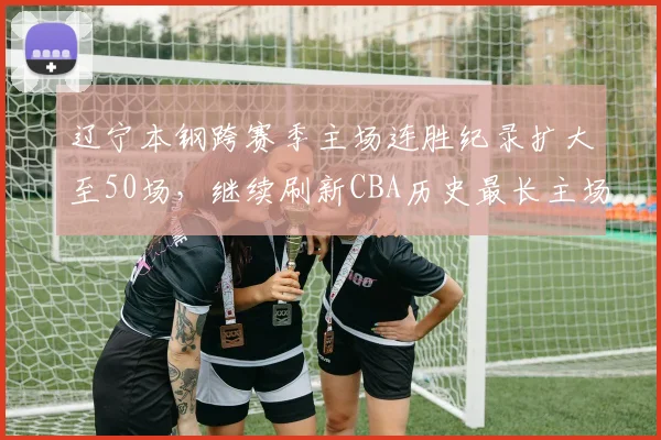 辽宁本钢跨赛季主场连胜纪录扩大至50场，继续刷新CBA历史最长主场连胜